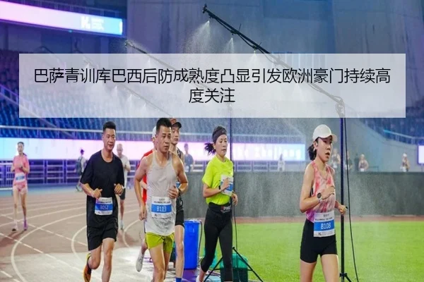 巴萨青训库巴西后防成熟度凸显引发欧洲豪门持续高度关注