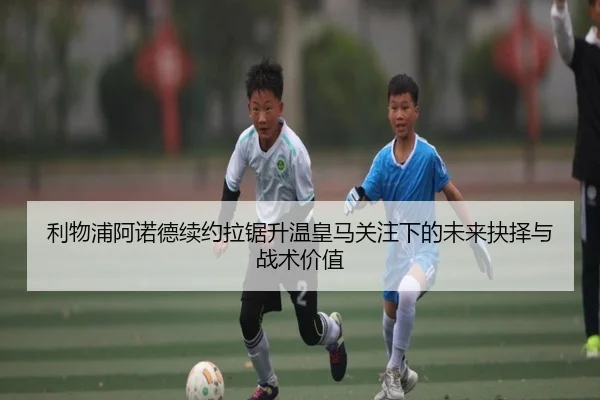 利物浦阿诺德续约拉锯升温皇马关注下的未来抉择与战术价值