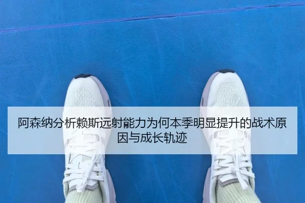 阿森纳分析赖斯远射能力为何本季明显提升的战术原因与成长轨迹